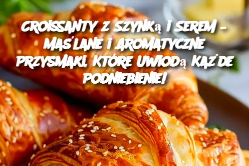 Croissanty z Szynką i Serem – Maślane i Aromatyczne Przysmaki, Które Uwiodą Każde Podniebienie!