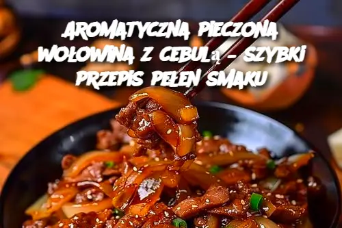 Aromatyczna pieczona wołowina z cebulą – szybki przepis pełen smaku