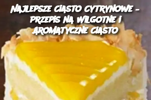 Najlepsze Ciasto Cytrynowe – Przepis na Wilgotne i Aromatyczne Ciasto