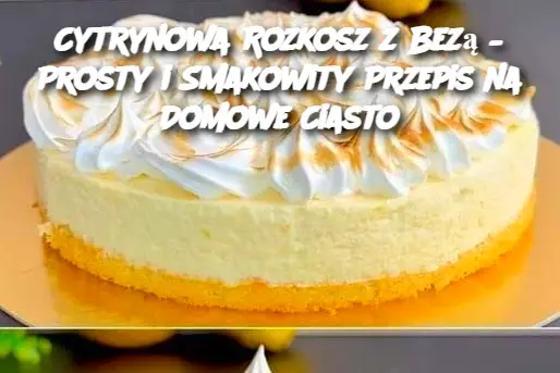 Cytrynowa Rozkosz z Bezą – Prosty i Smakowity Przepis na Domowe Ciasto